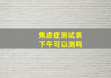 焦虑症测试表 下午可以测吗